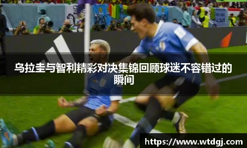 乌拉圭与智利精彩对决集锦回顾球迷不容错过的瞬间